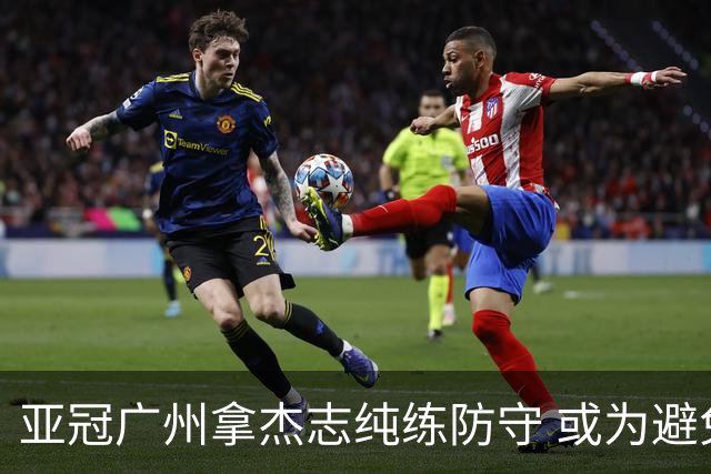 亚冠广州拿杰志纯练防守 或为避免重蹈国安覆辙？