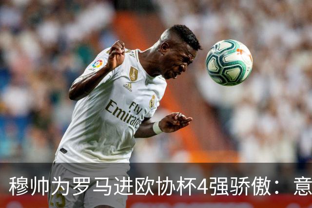 穆帅为罗马进欧协杯4强骄傲：意甲只我们还在踢欧战