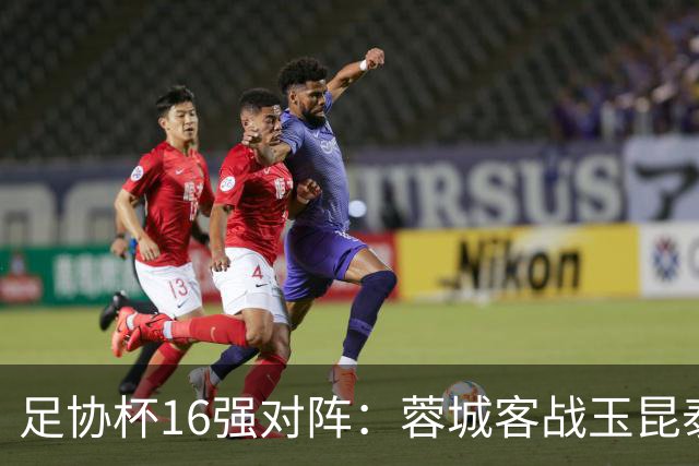 足协杯16强对阵：蓉城客战玉昆泰山战三镇 国安遭遇中乙队