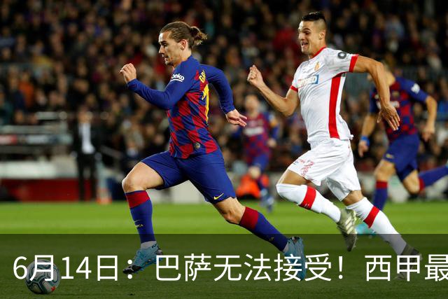6月14日：巴萨无法接受！西甲最佳门将竟成世界杯看客